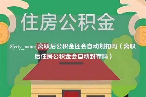 孝义离职后公积金还会自动划扣吗（离职后住房公积金会自动封存吗）