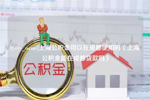 孝义上海公积金可以在成都使用吗（上海公积金能在成都贷款吗）