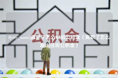 孝义离职了怎么取出公积金（离职了怎么取出住房公积金）