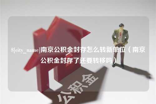 孝义南京公积金封存怎么转新单位（南京公积金封存了还要转移吗）